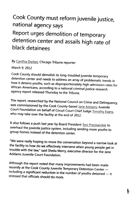 Cook County must reform juvenile justice, national agency says Report urges demolition of temporary detention center and assails high rate of black detainees By Cynthia Dizikes, Chicago Tribune reporter March 9, 2012 Cook County should demolish its long-troubled juvenile temporary detention center and needs to address an array of problematic trends in how it detains youths, such as disproportionately high admission rates for African-Americans, according to a national criminal justice research agency report released Thursday to the Tribune. The report, researched by the National Council on Crime and Delinquency, was commissioned by the Cook County-based Jane Addams Juvenile Court Foundation on behalf of Circuit Court Chief Judge Timothy Evans, Wwho may take over the facilty at the end of 2012 Italso follows a push last year by Board President Toni Preckwinide to overhaul the juvenile justice system, including sending more youths to group homes instead of the detention center “We were really hoping to move the conversation beyond a narrow look at the facility to how do we effectively intervene when young people get in trouble with the law.” said Sheila Merry, executive director for the Jane ‘Addams Juvenile Court Foundation. Although the report noted that many improvements had been made recently at the Cook County Juvenile Temporary Detention Center — including a significant reduction in-the number of youths detained — it stressed that officials should do more.